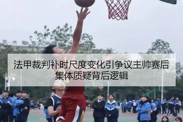 法甲裁判补时尺度变化引争议主帅赛后集体质疑背后逻辑