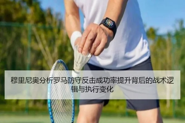穆里尼奥分析罗马防守反击成功率提升背后的战术逻辑与执行变化