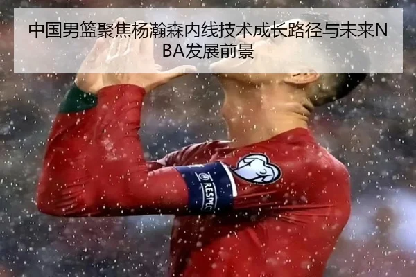 中国男篮聚焦杨瀚森内线技术成长路径与未来NBA发展前景