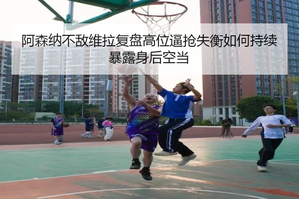 阿森纳不敌维拉复盘高位逼抢失衡如何持续暴露身后空当