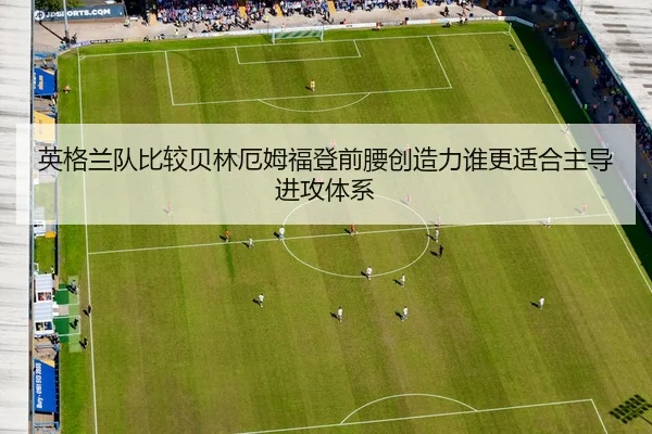 英格兰队比较贝林厄姆福登前腰创造力谁更适合主导进攻体系
