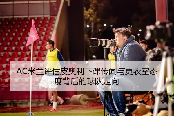 AC米兰评估皮奥利下课传闻与更衣室态度背后的球队走向