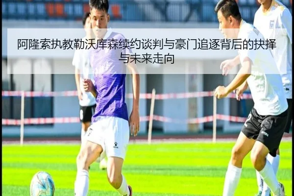 阿隆索执教勒沃库森续约谈判与豪门追逐背后的抉择与未来走向